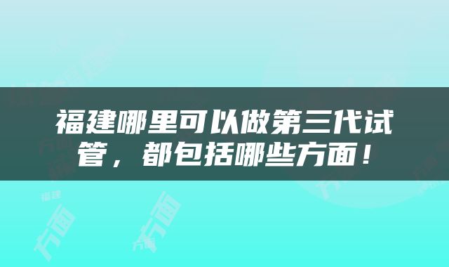福建哪里可以做第三代试管，都包括哪些方面！