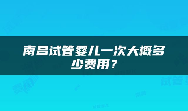 南昌试管婴儿一次大概多少费用？