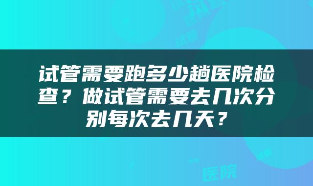 试管需要跑多少趟医院检查？做试管需要去几次分别每次去几天？