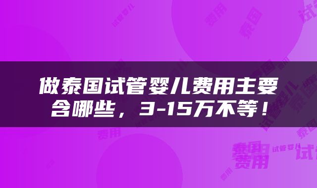 做泰国试管婴儿费用主要含哪些，3-15万不等！