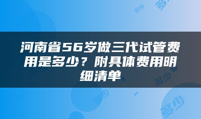 河南省56岁做三代试管费用是多少？附具体费用明细清单