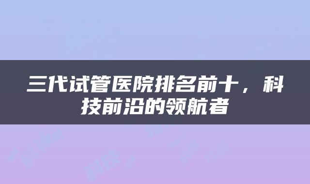三代试管医院排名前十，科技前沿的领航者