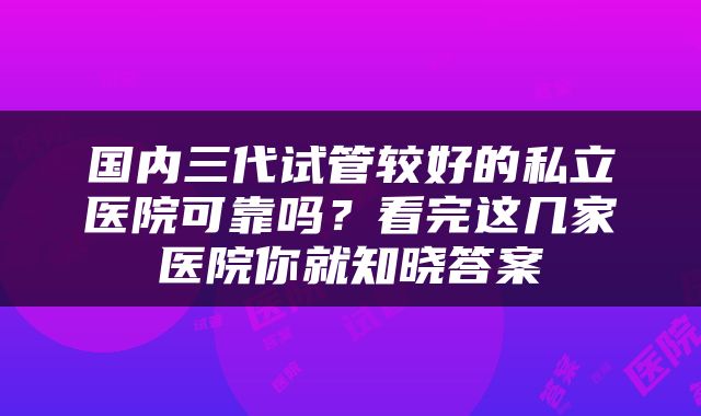国内三代试管较好的私立医院可靠吗？看完这几家医院你就知晓答案
