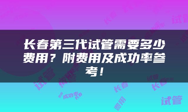 长春第三代试管需要多少费用？附费用及成功率参考！