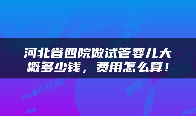 河北省四院做试管婴儿大概多少钱，费用怎么算！