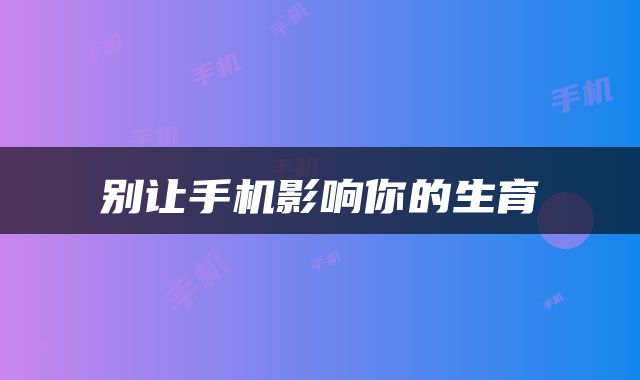 别让手机影响你的生育