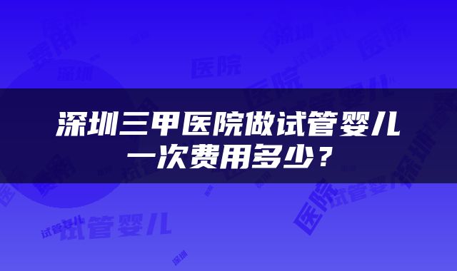 深圳三甲医院做试管婴儿一次费用多少？