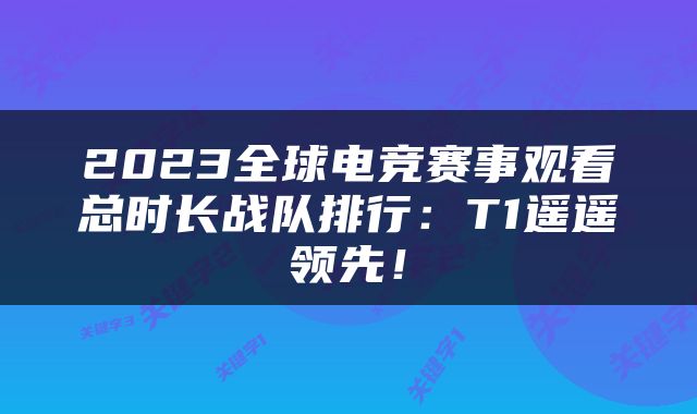 2023全球电竞赛事观看总时长战队排行：T1遥遥领先！
