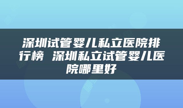 深圳试管婴儿私立医院排行榜 深圳私立试管婴儿医院哪里好