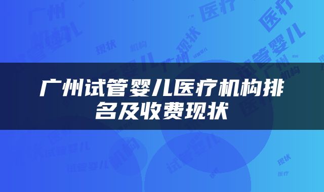 广州试管婴儿医疗机构排名及收费现状
