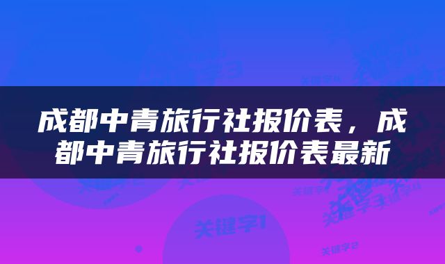 成都中青旅行社报价表，成都中青旅行社报价表最新