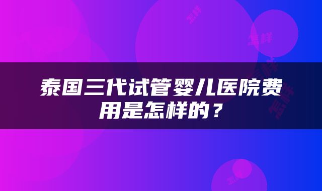 泰国三代试管婴儿医院费用是怎样的？