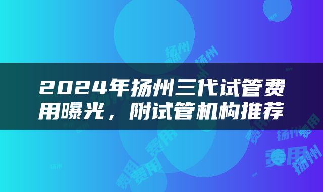 2024年扬州三代试管费用曝光，附试管机构推荐