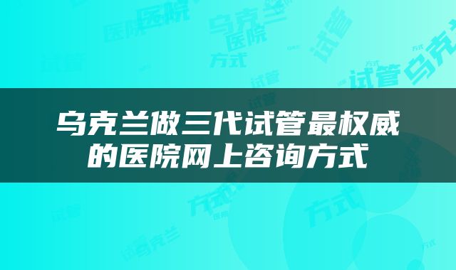 乌克兰做三代试管最权威的医院网上咨询方式