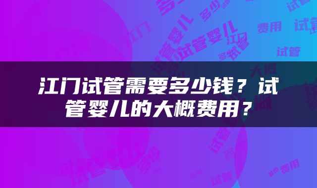 江门试管需要多少钱?试管婴儿的大概费用?