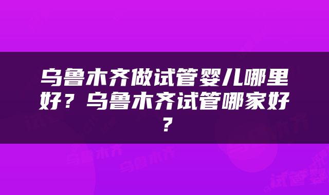 乌鲁木齐做试管婴儿哪里好？乌鲁木齐试管哪家好？