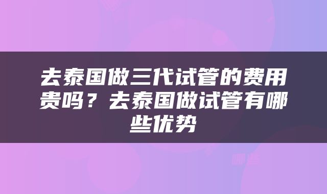 去泰国做三代试管的费用贵吗？去泰国做试管有哪些优势