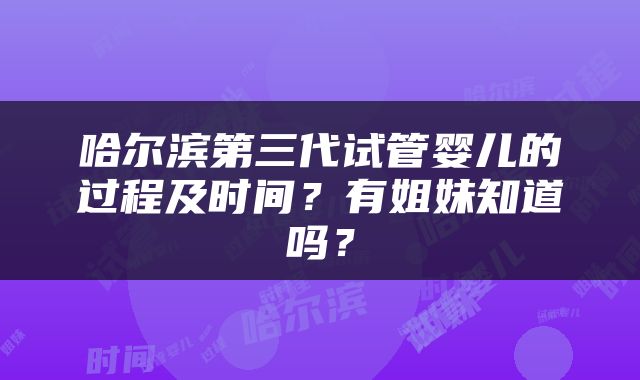 哈尔滨第三代试管婴儿的过程及时间？有姐妹知道吗？