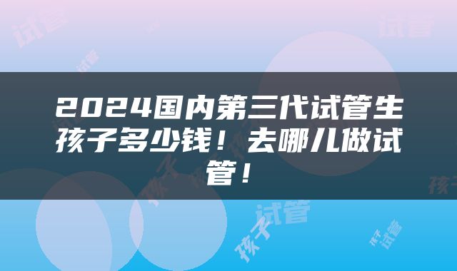 2024国内第三代试管生孩子多少钱！去哪儿做试管！