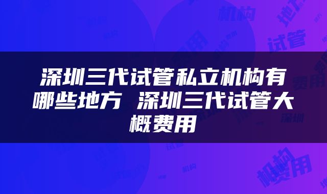 深圳三代试管私立机构有哪些地方 深圳三代试管大概费用
