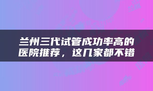 兰州三代试管成功率高的医院推荐，这几家都不错