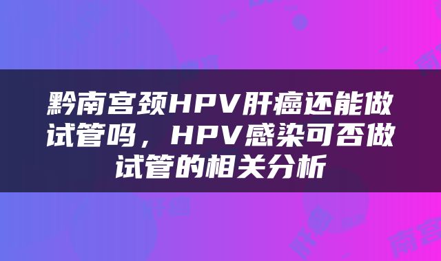 黔南宫颈HPV肝癌还能做试管吗，HPV感染可否做试管的相关分析
