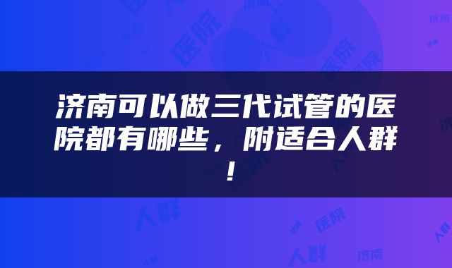 济南可以做三代试管的医院都有哪些，附适合人群！