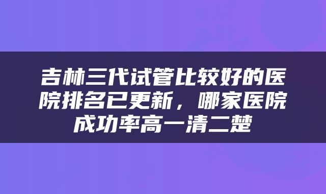 吉林三代试管比较好的医院排名已更新，哪家医院成功率高一清二楚