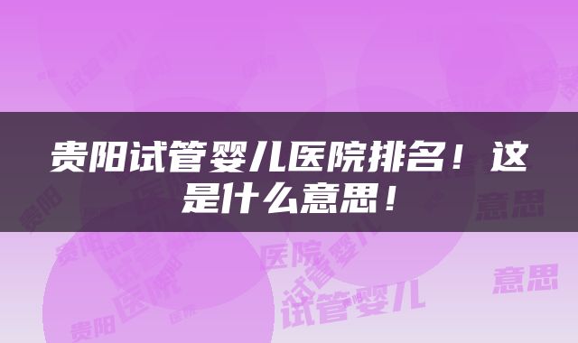 贵阳试管婴儿医院排名！这是什么意思！