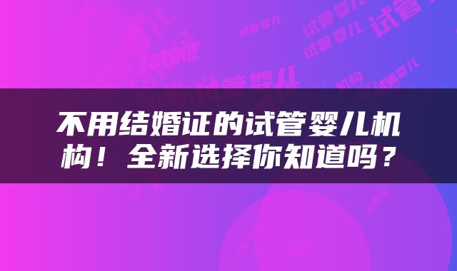 不用结婚证的试管婴儿机构！全新选择你知道吗？