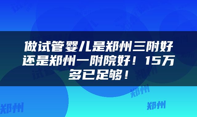 做试管婴儿是郑州三附好还是郑州一附院好！15万多已足够！