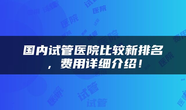 国内试管医院比较新排名，费用详细介绍！