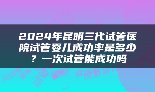 2024年昆明三代试管医院试管婴儿成功率是多少？一次试管能成功吗