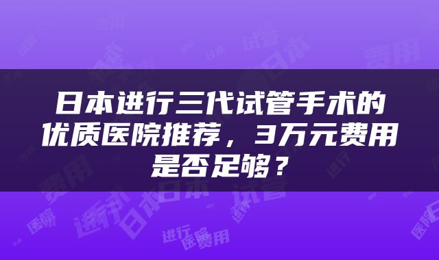 日本进行三代试管手术的优质医院推荐，3万元费用是否足够？