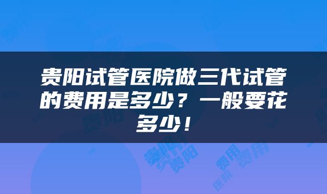 贵阳试管医院做三代试管的费用是多少？一般要花多少！
