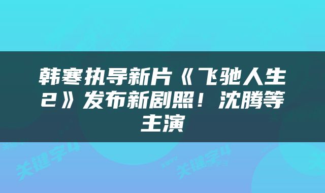 韩寒执导新片《飞驰人生2》发布新剧照！沈腾等主演