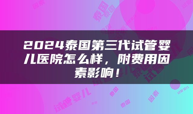 2024泰国第三代试管婴儿医院怎么样，附费用因素影响！