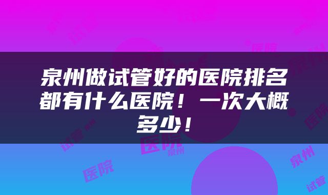 泉州做试管好的医院排名都有什么医院！一次大概多少！