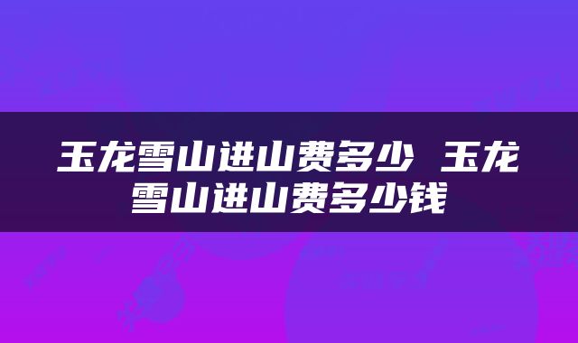 玉龙雪山进山费多少 玉龙雪山进山费多少钱