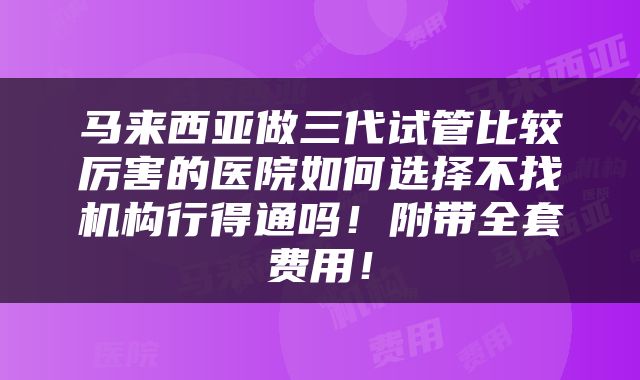 马来西亚做三代试管比较厉害的医院如何选择不找机构行得通吗！附带全套费用！