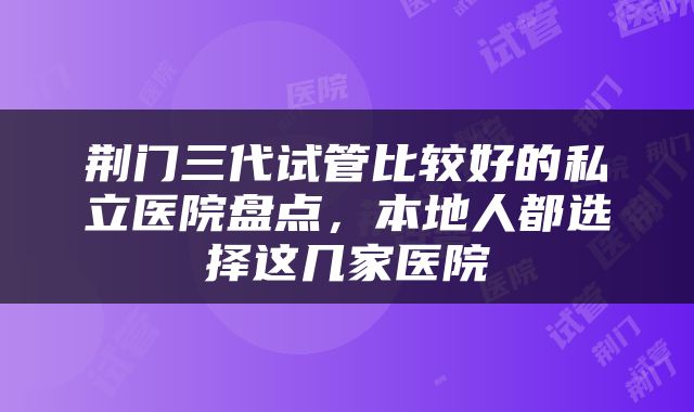 荆门三代试管比较好的私立医院盘点，本地人都选择这几家医院