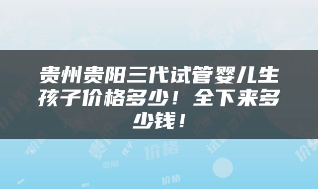 贵州贵阳三代试管婴儿生孩子价格多少！全下来多少钱！