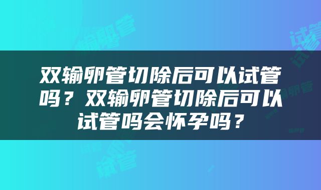 双输卵管切除后可以试管吗？双输卵管切除后可以试管吗会怀孕吗？