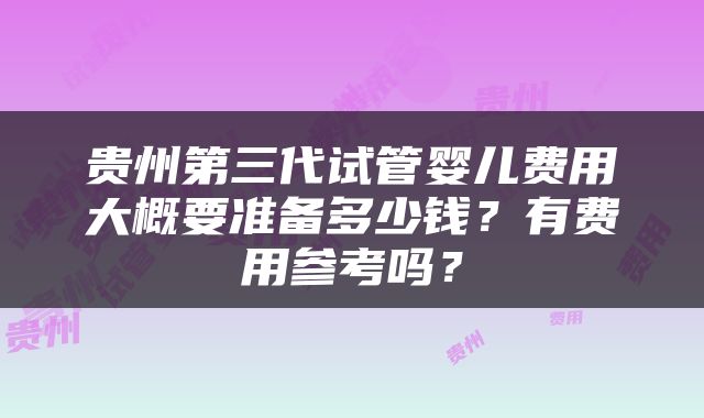 贵州第三代试管婴儿费用大概要准备多少钱？有费用参考吗？