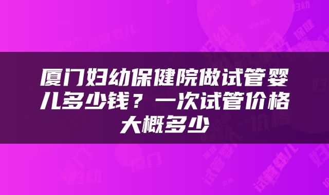 厦门妇幼保健院做试管婴儿多少钱？一次试管价格大概多少