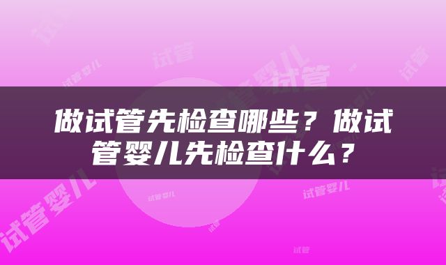 做试管先检查哪些？做试管婴儿先检查什么？