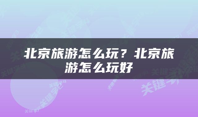 北京旅游怎么玩？北京旅游怎么玩好