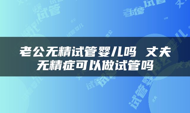 老公无精试管婴儿吗 丈夫无精症可以做试管吗