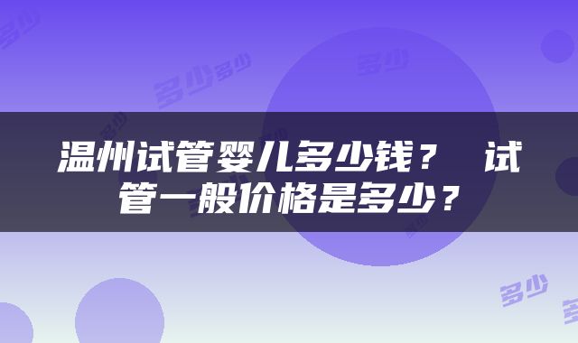 温州试管婴儿多少钱？ 试管一般价格是多少？