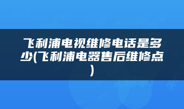 飞利浦电视维修电话是多少(飞利浦电器售后维修点)